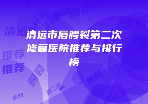 清远市唇腭裂第二次修复医院推荐与排行榜
