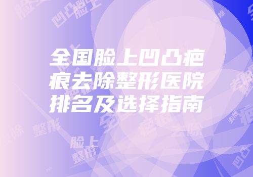 全国脸上凹凸疤痕去除整形医院排名及选择指南