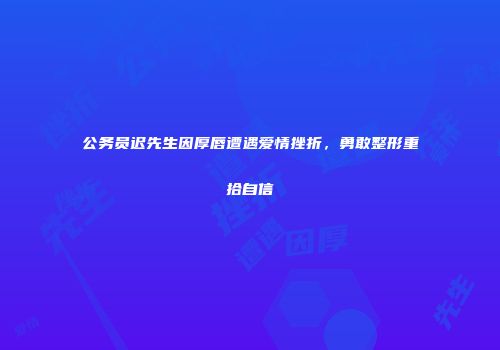 公务员迟先生因厚唇遭遇爱情挫折，勇敢整形重拾自信