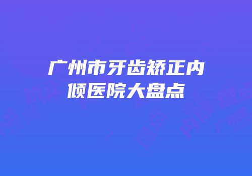 广州市牙齿矫正内倾医院大盘点