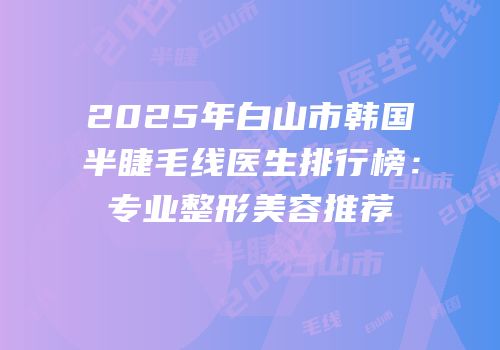 2025年白山市韩国半睫毛线医生排行榜：专业整形美容推荐