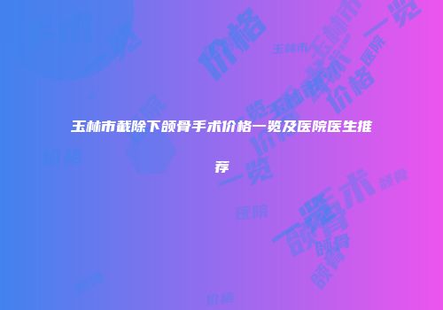 玉林市截除下颌骨手术价格一览及医院医生推荐