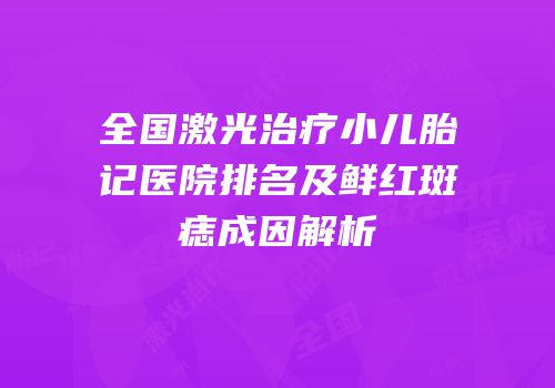 全国激光治疗小儿胎记医院排名及鲜红斑痣成因解析