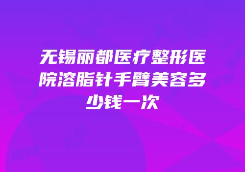 无锡丽都医疗整形医院溶脂针手臂美容多少钱一次