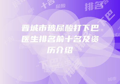 晋城市玻尿酸打下巴医生排名前十名及资历介绍