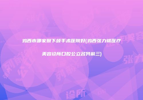 鸡西市哪家颞下颌手术医院好(鸡西张力铫医疗美容诊所口腔公立名列前三)