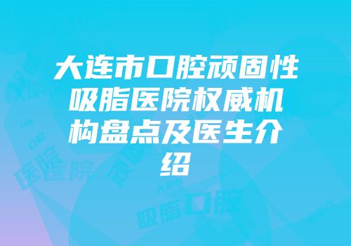 大连市口腔顽固性吸脂医院权威机构盘点及医生介绍