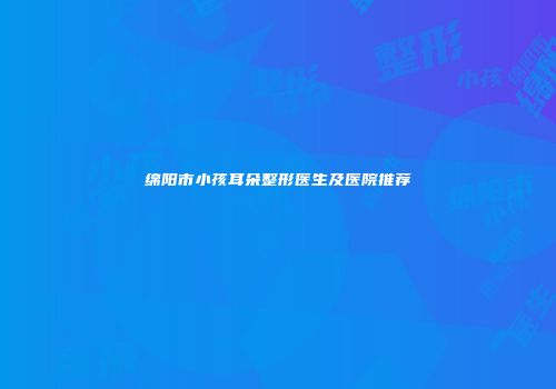绵阳市小孩耳朵整形医生及医院推荐