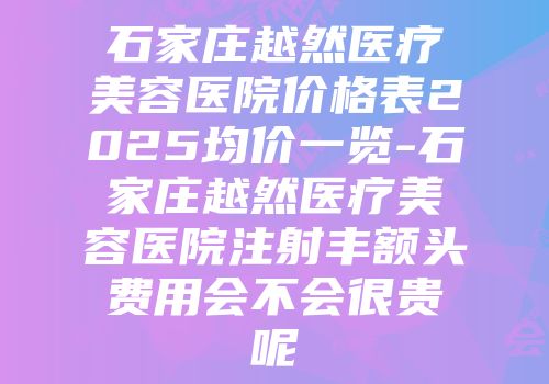 石家庄越然医疗美容医院价格表2025均价一览-石家庄越然医疗美容医院注射丰额头费用会不会很贵呢