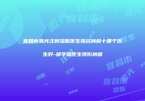 宜昌市激光注射溶脂医生排名榜前十哪个医生好-胡学斌医生领衔榜首