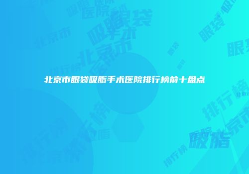 北京市眼袋吸脂手术医院排行榜前十盘点