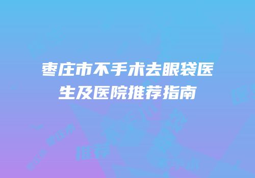 枣庄市不手术去眼袋医生及医院推荐指南