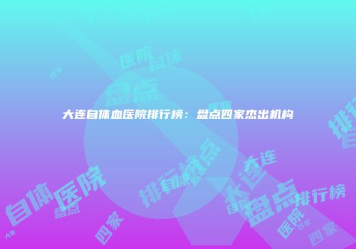 大连自体血医院排行榜：盘点四家杰出机构