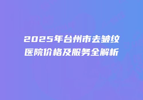 2025年台州市去皱纹医院价格及服务全解析