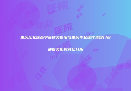 重庆江北医药学会康美医院与重庆华妃医疗美容门诊部医美机构对比分析