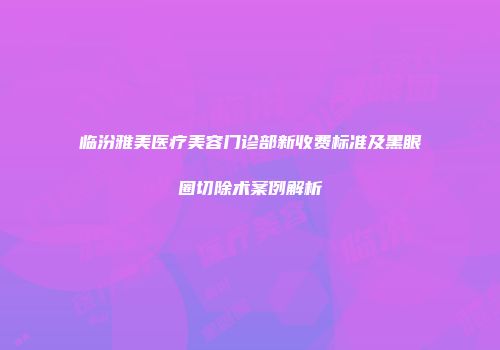 临汾雅美医疗美容门诊部新收费标准及黑眼圈切除术案例解析