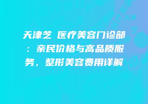 天津芝洺医疗美容门诊部：亲民价格与高品质服务，整形美容费用详解