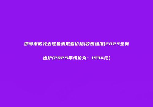 邯郸市激光去除色素沉着价格(收费标准)2025全新出炉(2025年均价为：1534元）