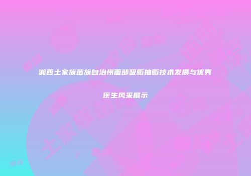 湘西土家族苗族自治州面部吸脂抽脂技术发展与优秀医生风采展示