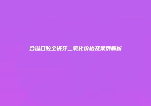 合溢口腔全瓷牙二氧化价格及案例解析