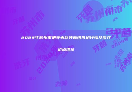 2025年苏州市洗牙去除牙菌斑价格行情及医疗机构推荐