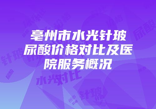 亳州市水光针玻尿酸价格对比及医院服务概况