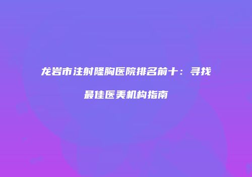 龙岩市注射隆胸医院排名前十：寻找最佳医美机构指南