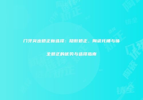 门牙突出矫正新选择：隐形矫正、陶瓷托槽与铸全矫正的优势与选择指南