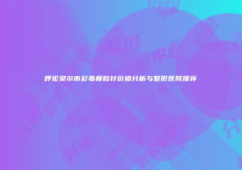 呼伦贝尔市彩毒瘦脸针价格分析与整形医院推荐