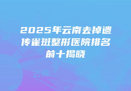 2025年云南去掉遗传雀斑整形医院排名前十揭晓