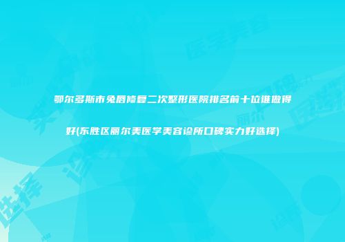 鄂尔多斯市兔唇修复二次整形医院排名前十位谁做得好(东胜区丽尔美医学美容诊所口碑实力好选择)