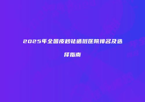 2025年全国皮秒祛晒斑医院排名及选择指南