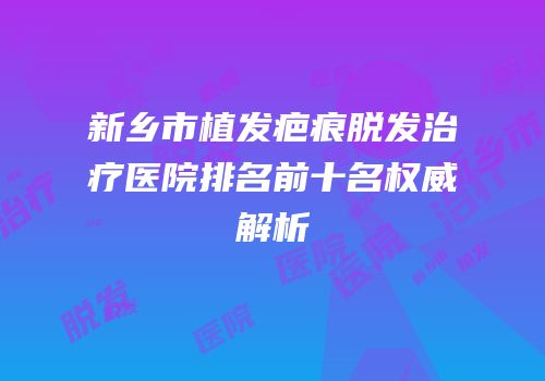 新乡市植发疤痕脱发治疗医院排名前十名权威解析
