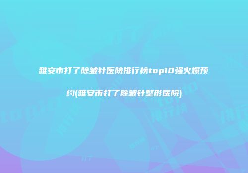 雅安市打了除皱针医院排行榜top10强火爆预约(雅安市打了除皱针整形医院)