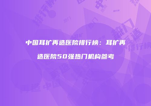 中国耳扩再造医院排行榜：耳扩再造医院50强热门机构参考