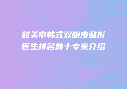 韶关市韩式双眼皮整形医生排名前十专家介绍