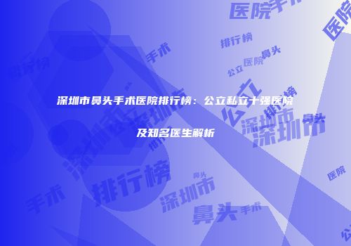 深圳市鼻头手术医院排行榜：公立私立十强医院及知名医生解析