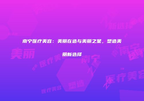 南宁医疗美容：美丽在造与美丽之星，塑造美丽新选择