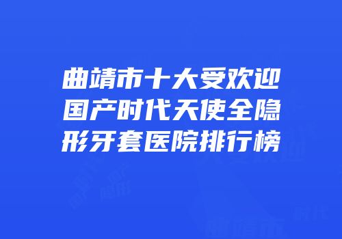 曲靖市十大受欢迎国产时代天使全隐形牙套医院排行榜