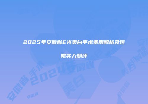 2025年安徽省E光美白手术费用解析及医院实力测评