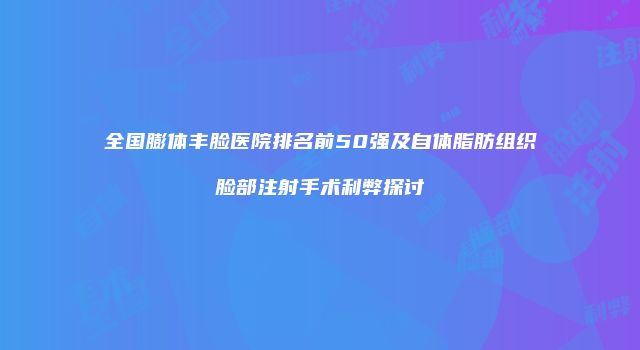 全国膨体丰脸医院排名前50强及自体脂肪组织脸部注射手术利弊探讨