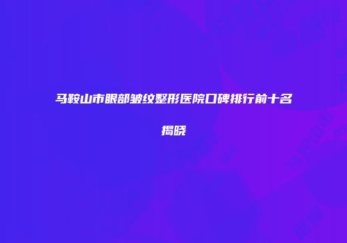 马鞍山市眼部皱纹整形医院口碑排行前十名揭晓