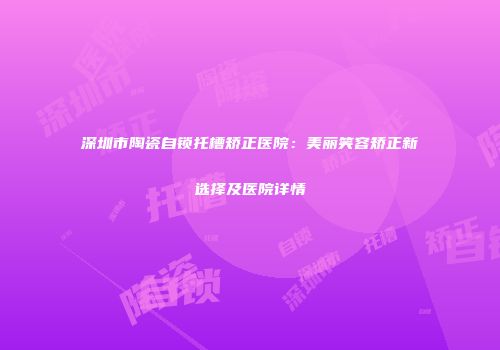 深圳市陶瓷自锁托槽矫正医院：美丽笑容矫正新选择及医院详情