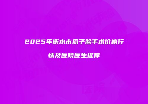 2025年衡水市瓜子脸手术价格行情及医院医生推荐