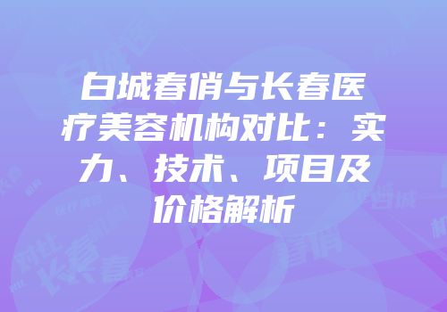 白城春俏与长春医疗美容机构对比：实力、技术、项目及价格解析
