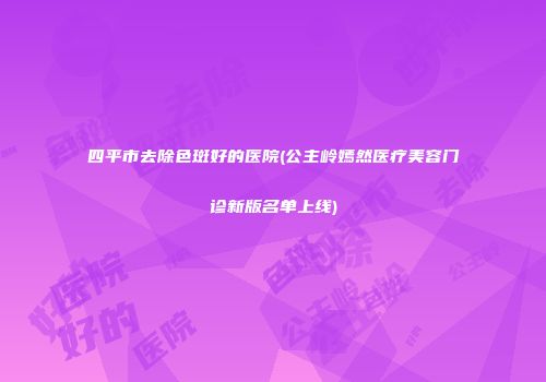 四平市去除色斑好的医院(公主岭嫣然医疗美容门诊新版名单上线)