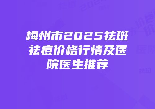 梅州市2025祛斑祛痘价格行情及医院医生推荐