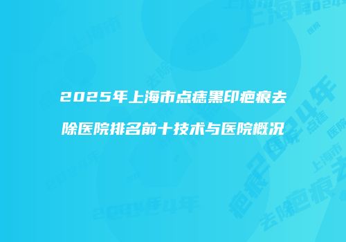 2025年上海市点痣黑印疤痕去除医院排名前十技术与医院概况