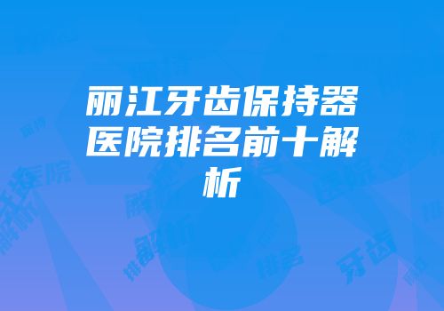 丽江牙齿保持器医院排名前十解析