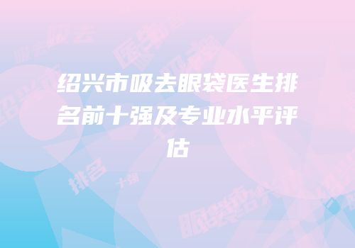 绍兴市吸去眼袋医生排名前十强及专业水平评估
